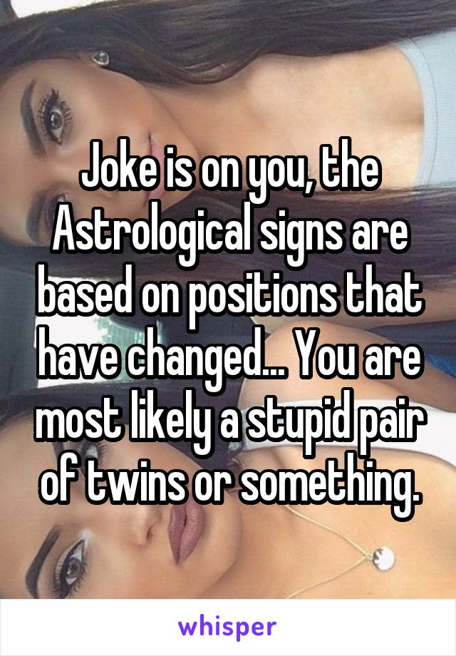 Joke is on you, the Astrological signs are based on positions that have changed... You are most likely a stupid pair of twins or something.
