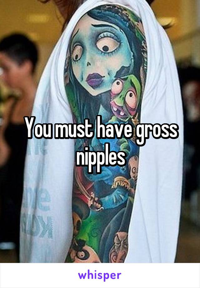 You must have gross nipples