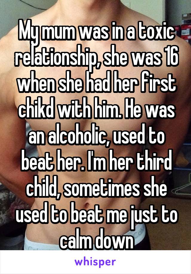 My mum was in a toxic relationship, she was 16 when she had her first chikd with him. He was an alcoholic, used to beat her. I'm her third child, sometimes she used to beat me just to calm down