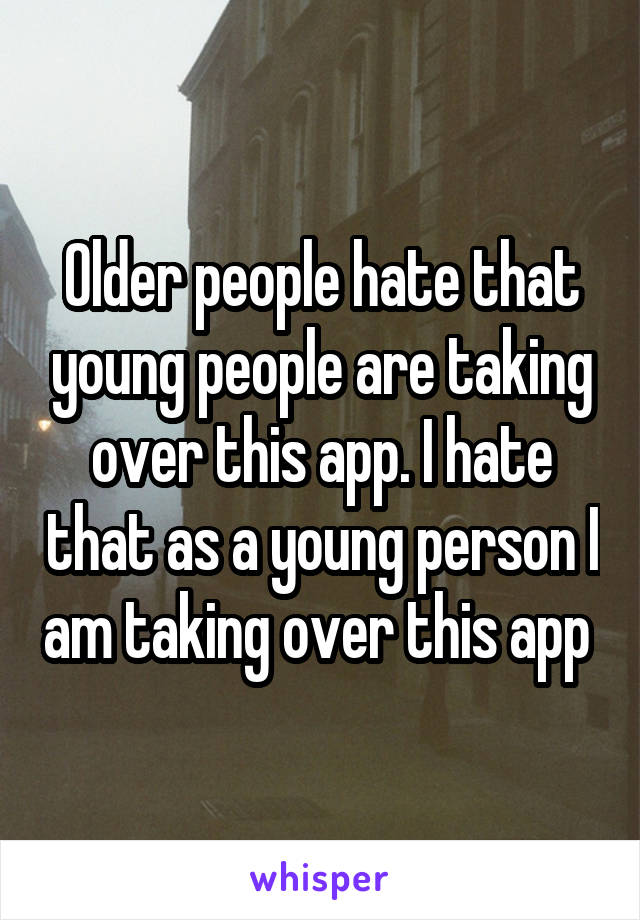 Older people hate that young people are taking over this app. I hate that as a young person I am taking over this app 