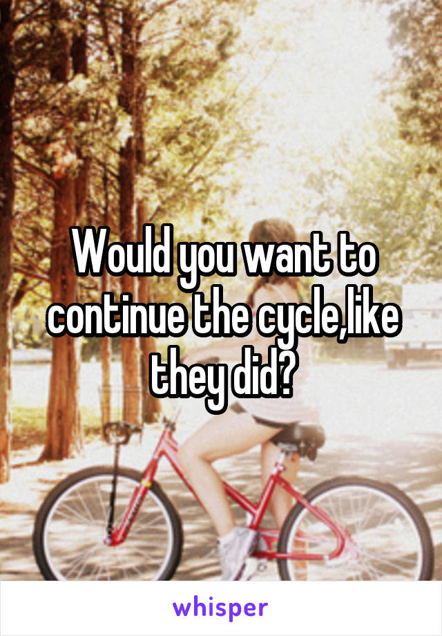 Would you want to continue the cycle,like they did?