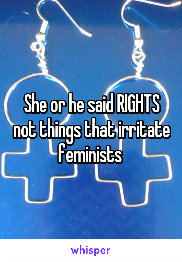 She or he said RIGHTS not things that irritate feminists 