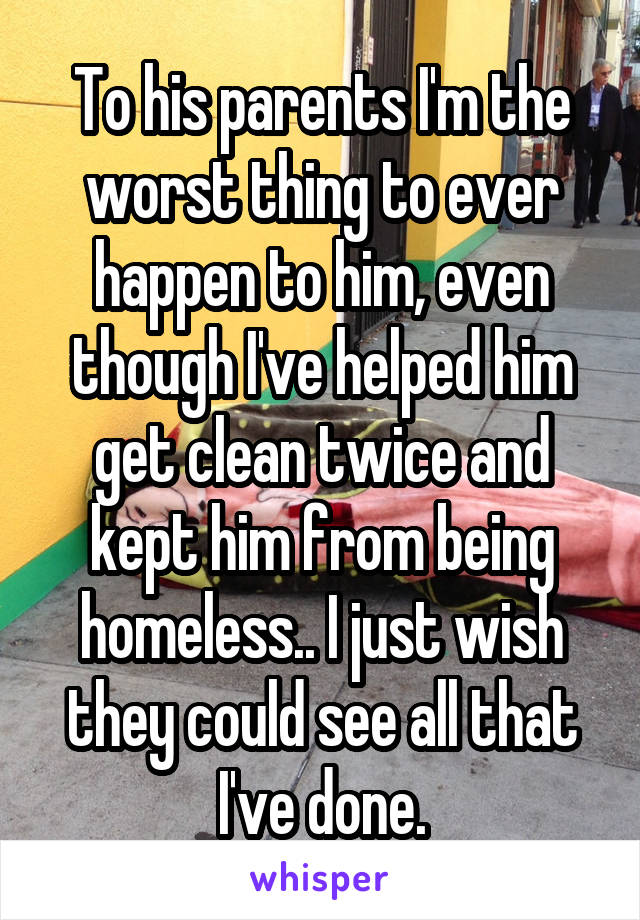 To his parents I'm the worst thing to ever happen to him, even though I've helped him get clean twice and kept him from being homeless.. I just wish they could see all that I've done.