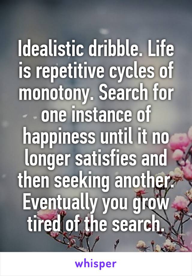 Idealistic dribble. Life is repetitive cycles of monotony. Search for one instance of happiness until it no longer satisfies and then seeking another. Eventually you grow tired of the search.