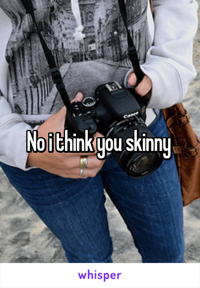 No i think you skinny 