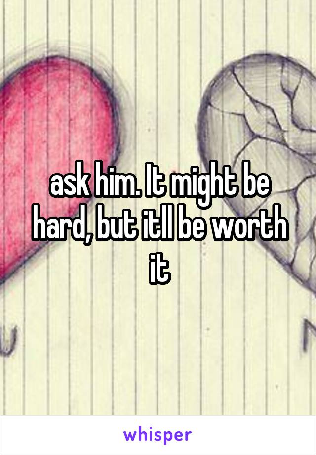 ask him. It might be hard, but itll be worth it