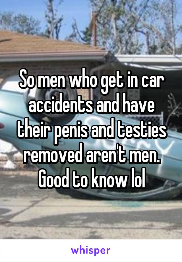 So men who get in car accidents and have their penis and testies removed aren't men. Good to know lol