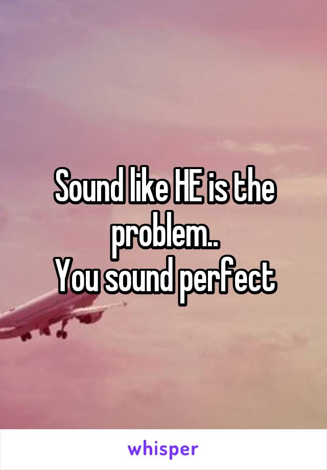 Sound like HE is the problem..
You sound perfect