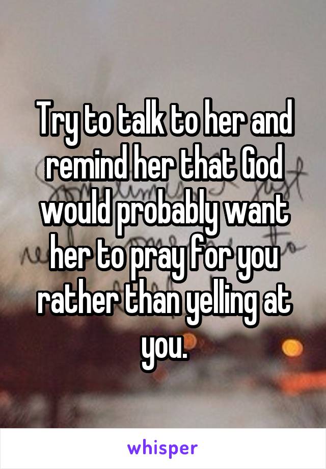Try to talk to her and remind her that God would probably want her to pray for you rather than yelling at you.