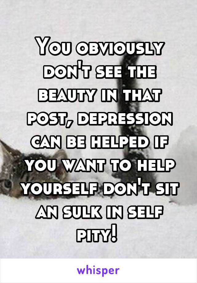 You obviously don't see the beauty in that post, depression can be helped if you want to help yourself don't sit an sulk in self pity! 