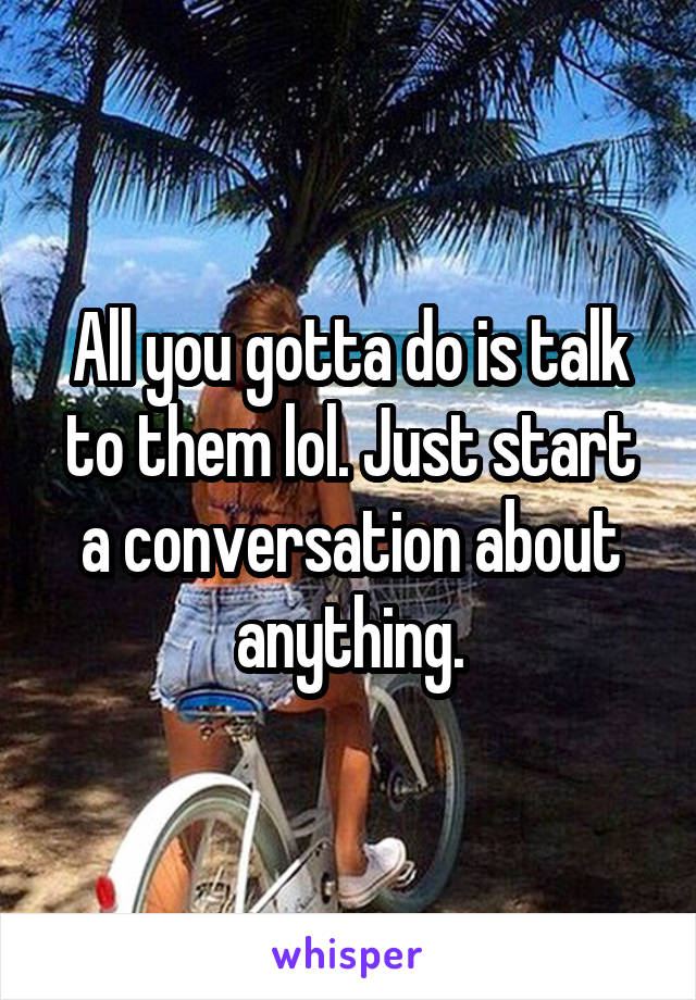 All you gotta do is talk to them lol. Just start a conversation about anything.