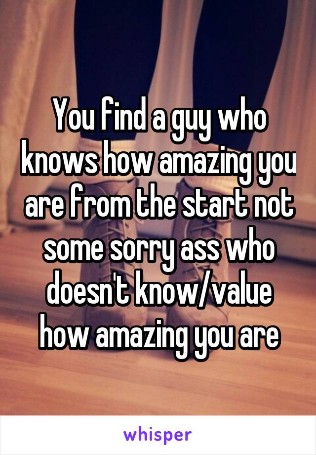 You find a guy who knows how amazing you are from the start not some sorry ass who doesn't know/value how amazing you are