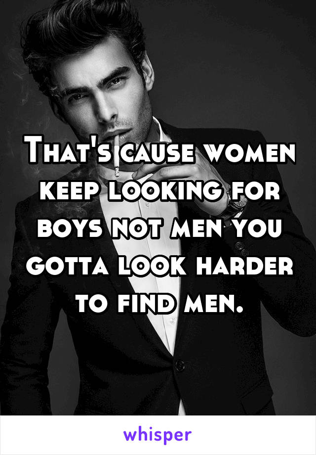 That's cause women keep looking for boys not men you gotta look harder to find men.