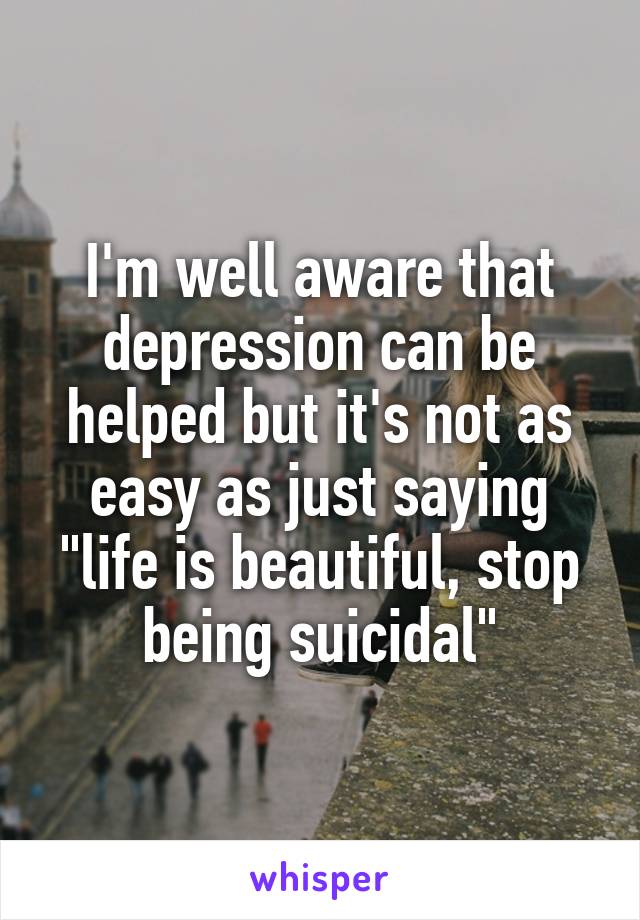 I'm well aware that depression can be helped but it's not as easy as just saying "life is beautiful, stop being suicidal"