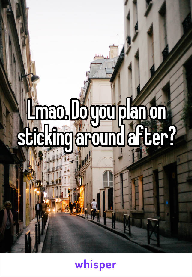 Lmao. Do you plan on sticking around after?
