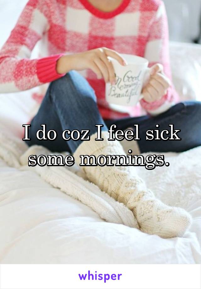 I do coz I feel sick some mornings. 