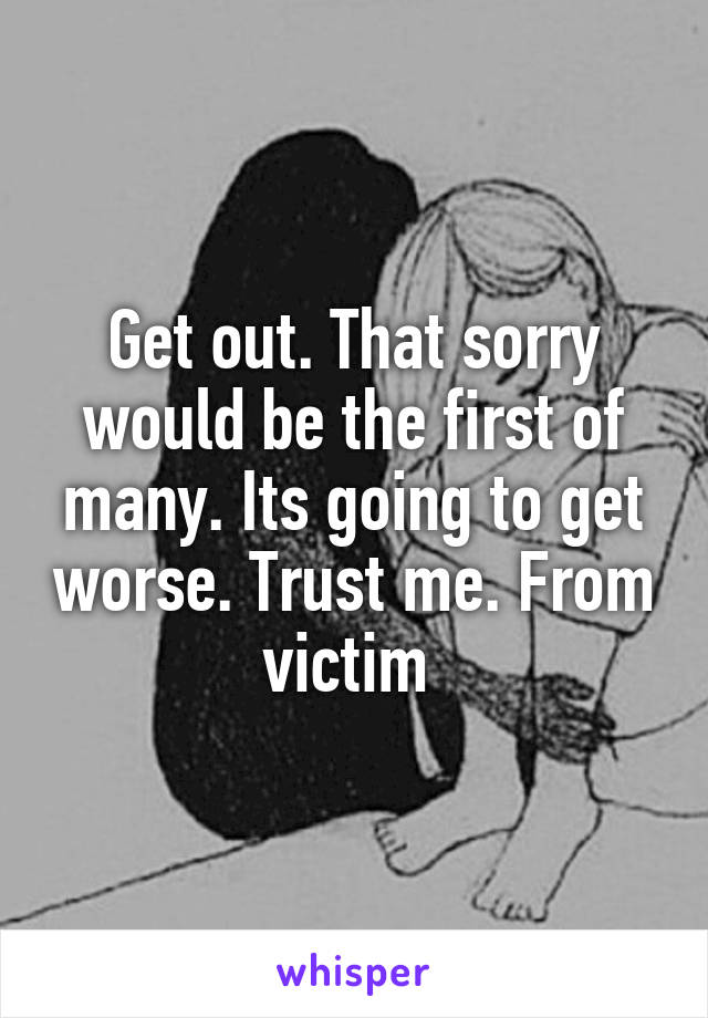 Get out. That sorry would be the first of many. Its going to get worse. Trust me. From victim 