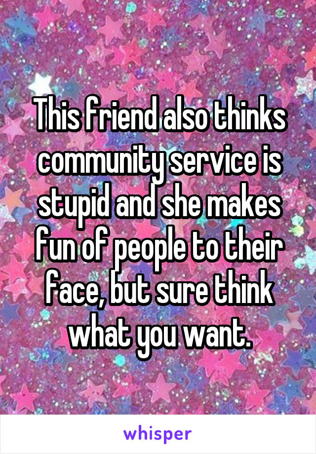 This friend also thinks community service is stupid and she makes fun of people to their face, but sure think what you want.