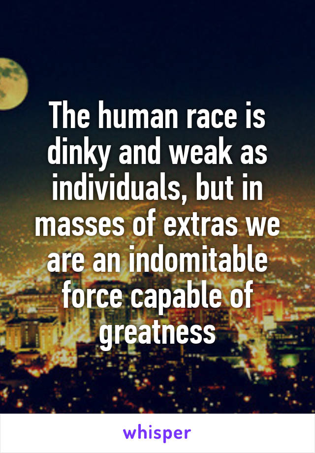 The human race is dinky and weak as individuals, but in masses of extras we are an indomitable force capable of greatness