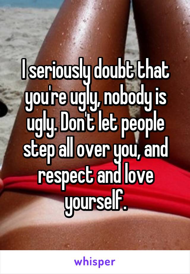 I seriously doubt that you're ugly, nobody is ugly. Don't let people step all over you, and respect and love yourself.
