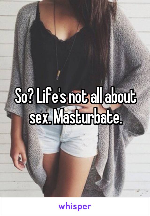 So? Life's not all about sex. Masturbate.