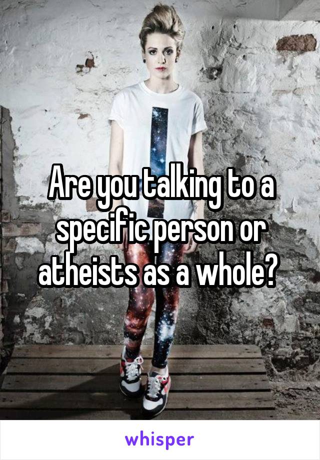 Are you talking to a specific person or atheists as a whole? 