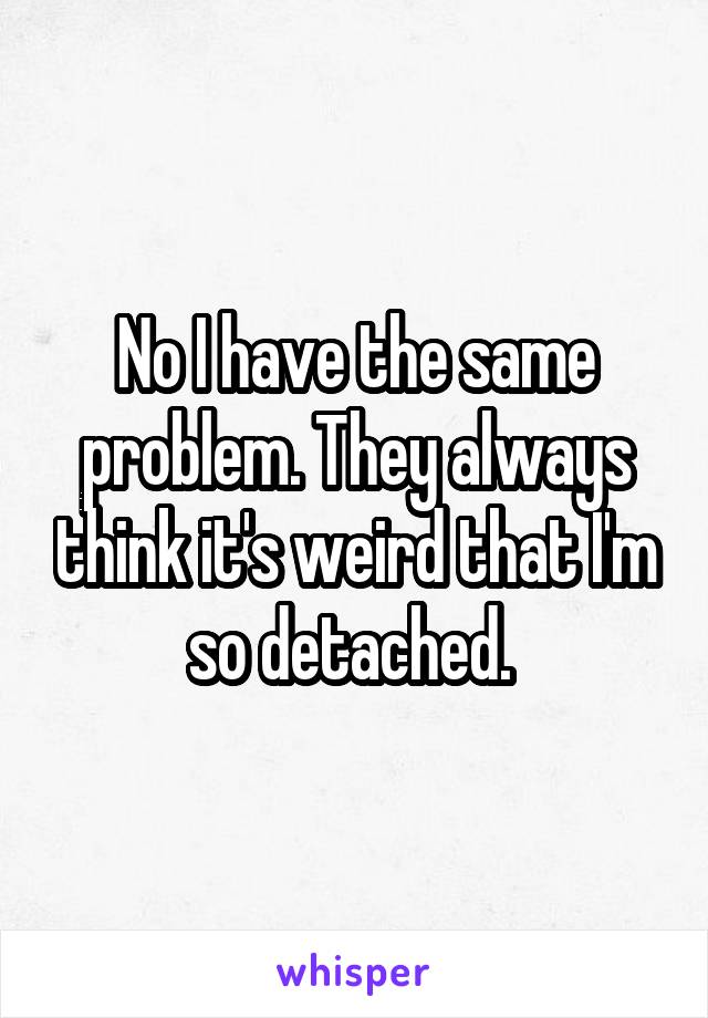 No I have the same problem. They always think it's weird that I'm so detached. 