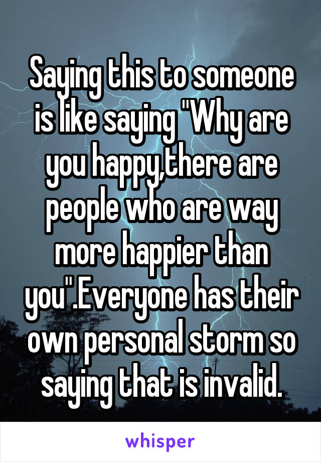 Saying this to someone is like saying "Why are you happy,there are people who are way more happier than you".Everyone has their own personal storm so saying that is invalid.