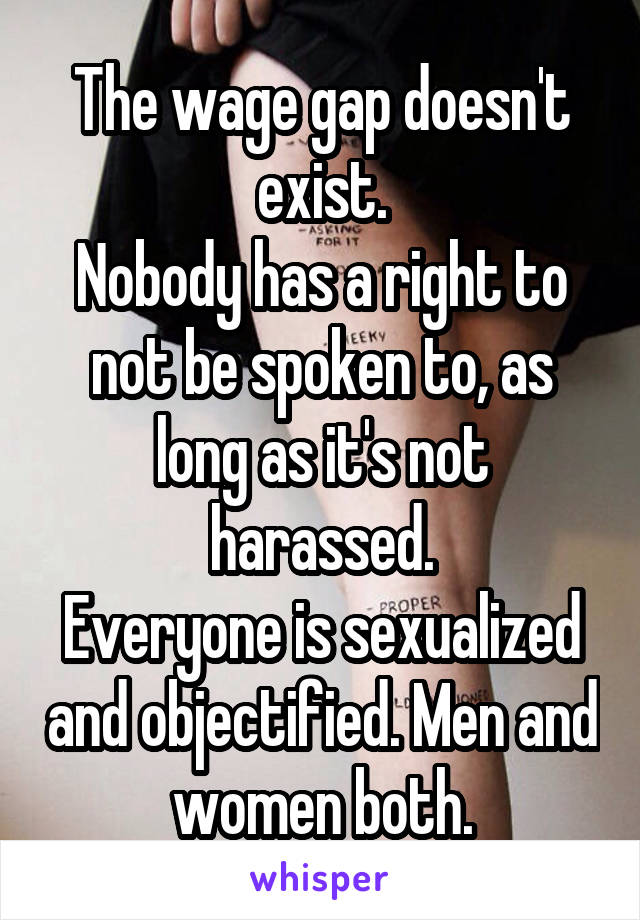 The wage gap doesn't exist.
Nobody has a right to not be spoken to, as long as it's not harassed.
Everyone is sexualized and objectified. Men and women both.