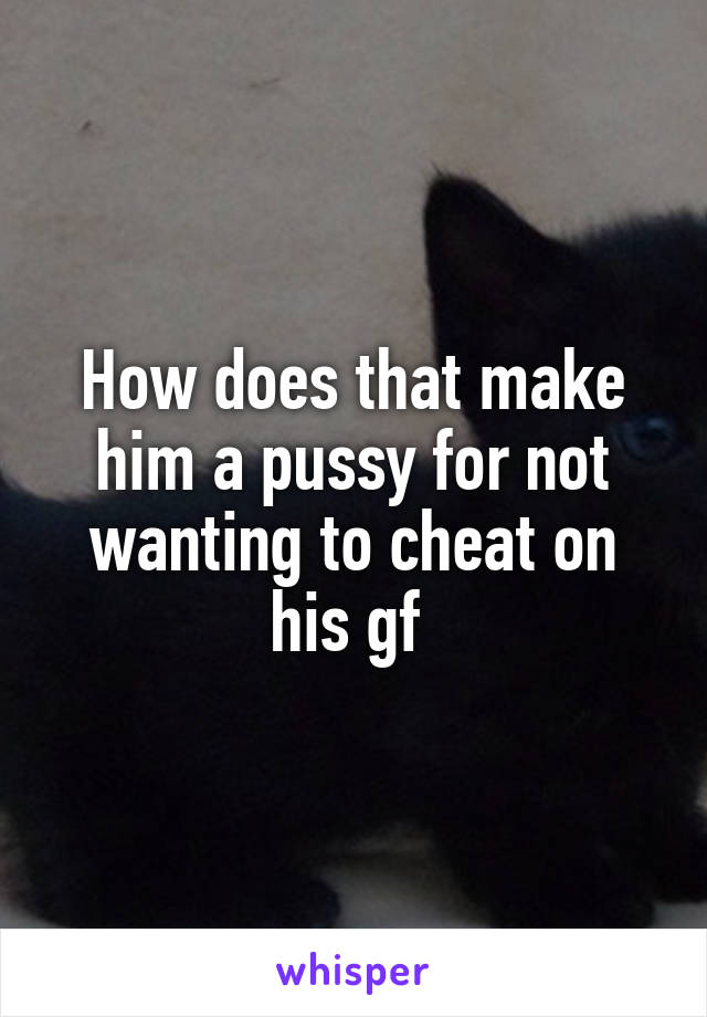 How does that make him a pussy for not wanting to cheat on his gf 