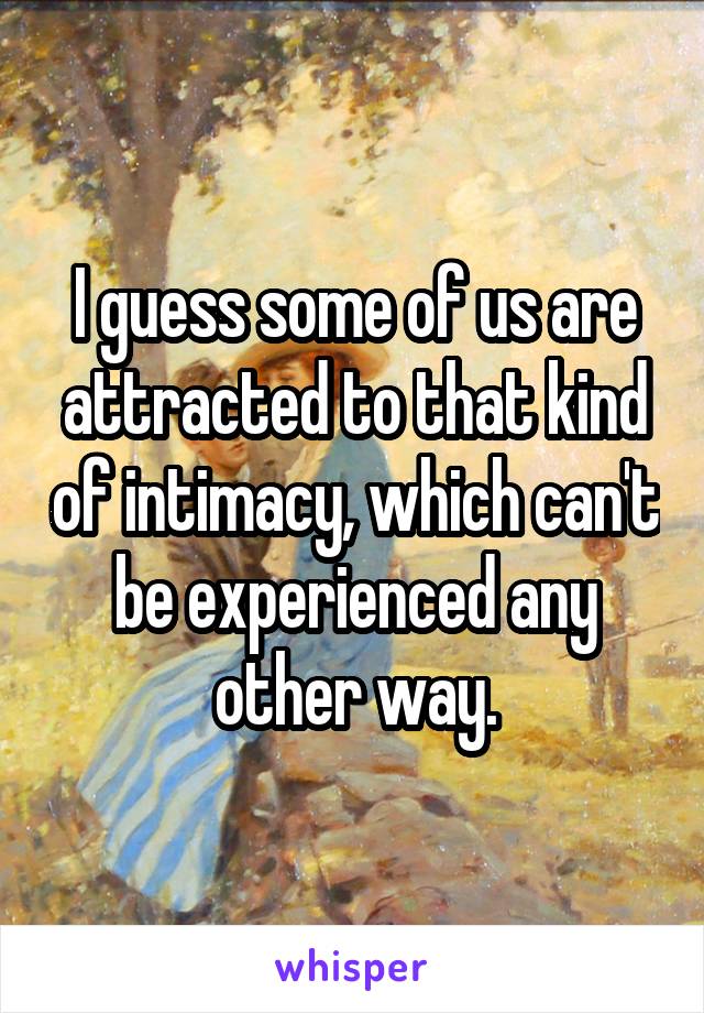 I guess some of us are attracted to that kind of intimacy, which can't be experienced any other way.