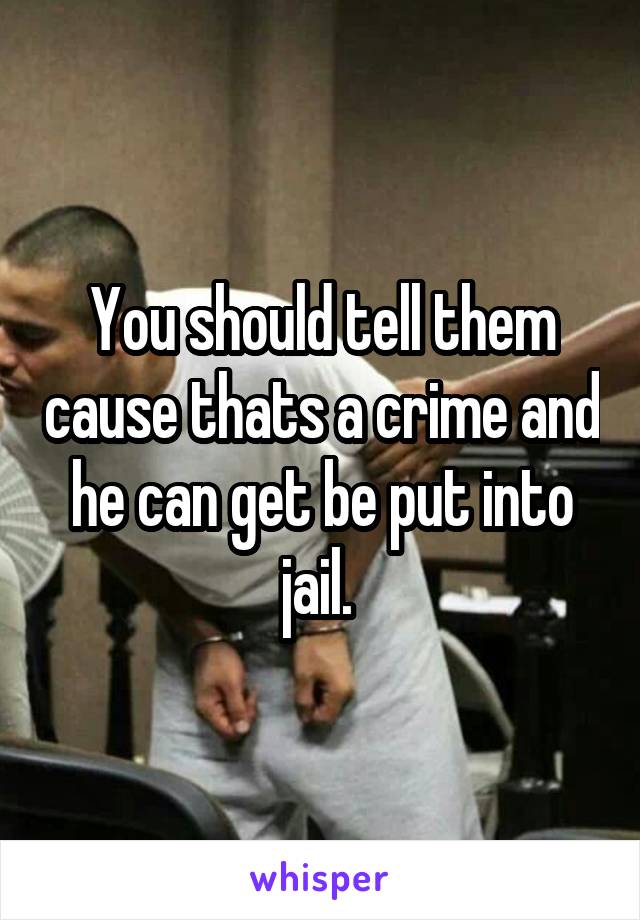 You should tell them cause thats a crime and he can get be put into jail. 