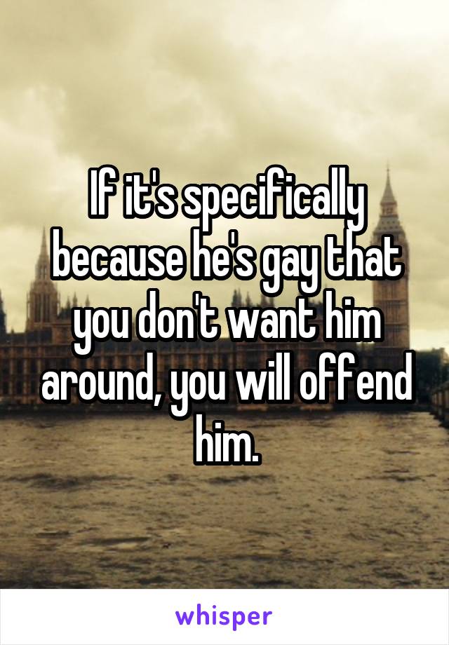 If it's specifically because he's gay that you don't want him around, you will offend him.