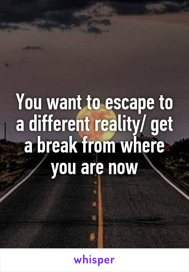 You want to escape to a different reality/ get a break from where you are now