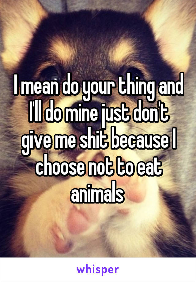 I mean do your thing and I'll do mine just don't give me shit because I choose not to eat animals 