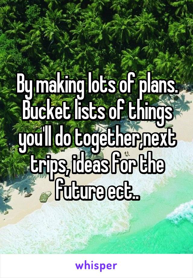 By making lots of plans. Bucket lists of things you'll do together,next trips, ideas for the future ect..