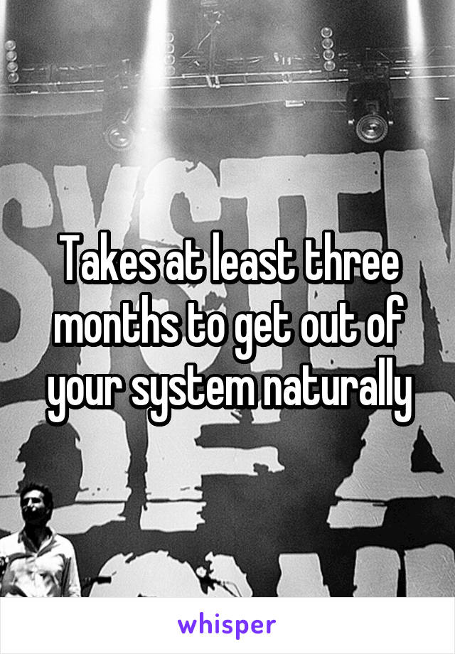 Takes at least three months to get out of your system naturally