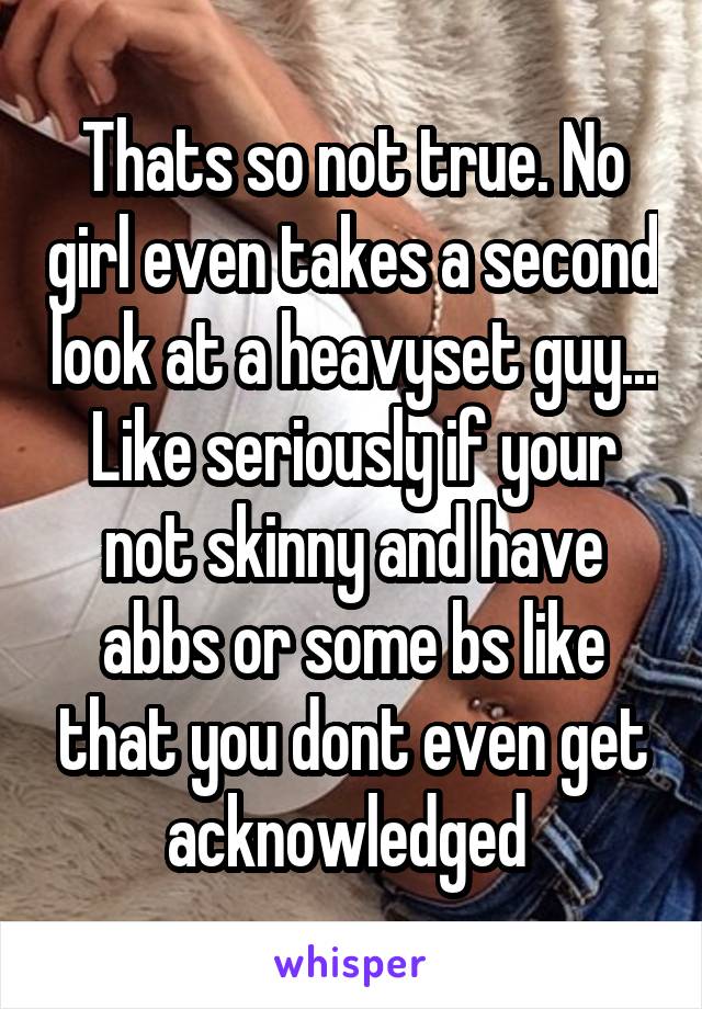 Thats so not true. No girl even takes a second look at a heavyset guy... Like seriously if your not skinny and have abbs or some bs like that you dont even get acknowledged 