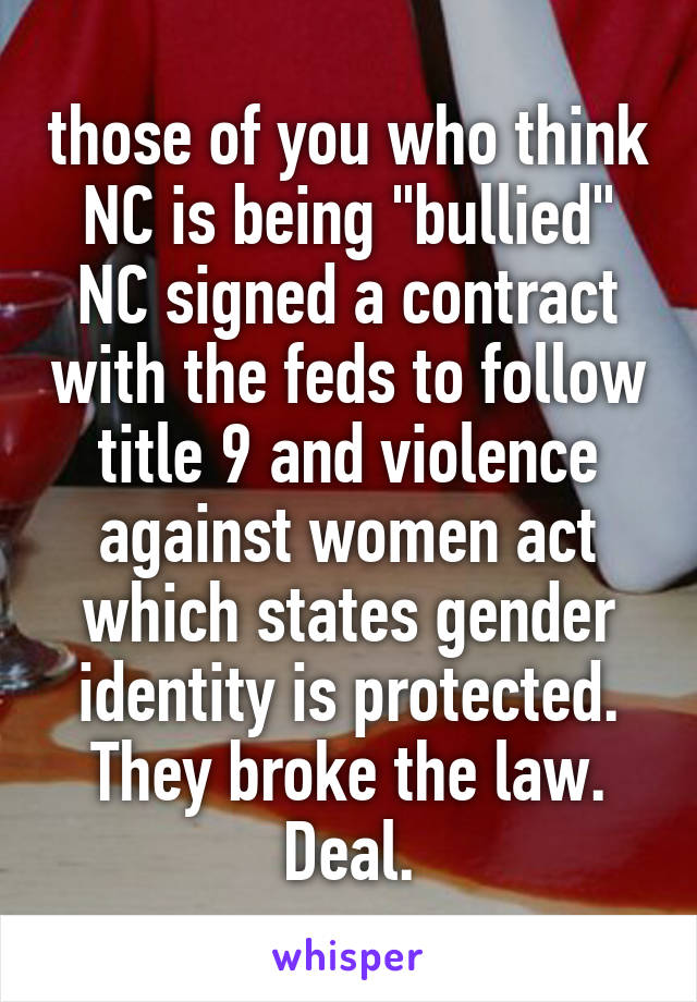 those of you who think NC is being "bullied" NC signed a contract with the feds to follow title 9 and violence against women act which states gender identity is protected. They broke the law. Deal.