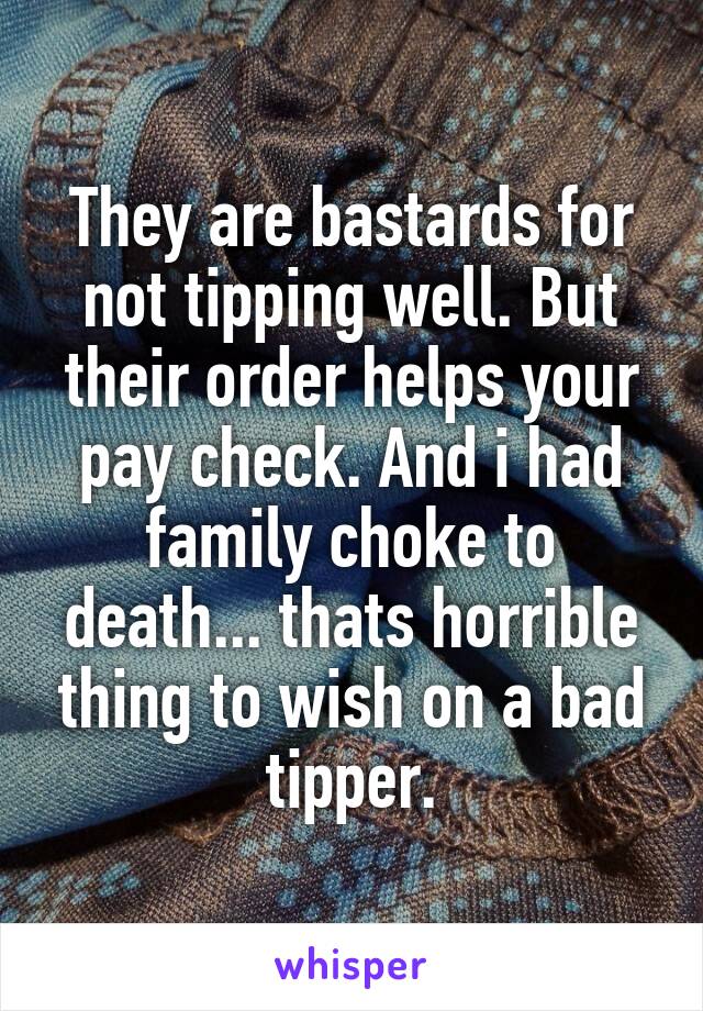 They are bastards for not tipping well. But their order helps your pay check. And i had family choke to death... thats horrible thing to wish on a bad tipper.