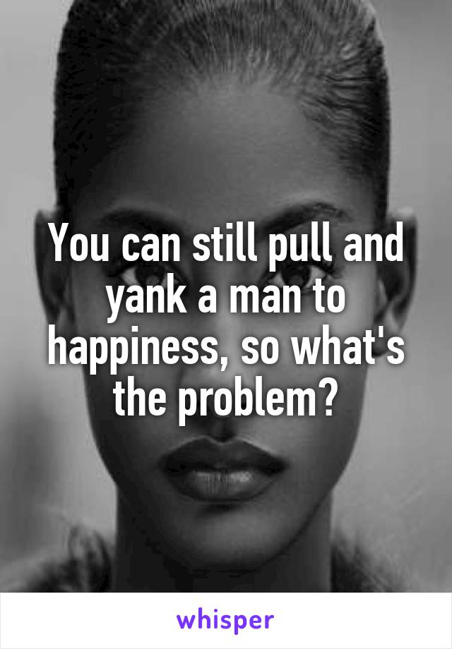 You can still pull and yank a man to happiness, so what's the problem?