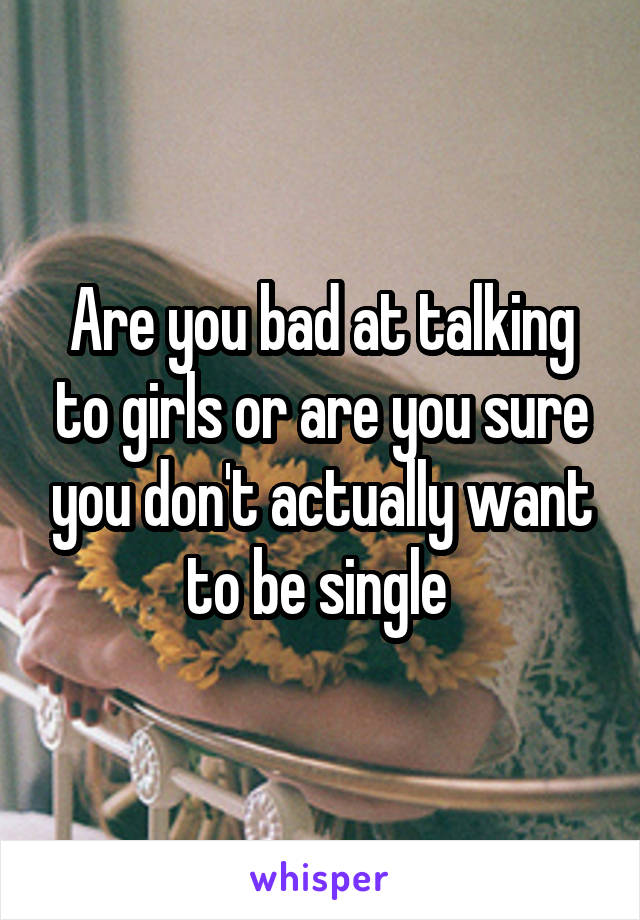 Are you bad at talking to girls or are you sure you don't actually want to be single 