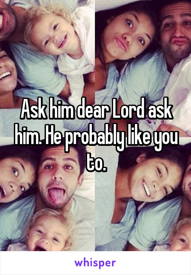 Ask him dear Lord ask him. He probably like you to.