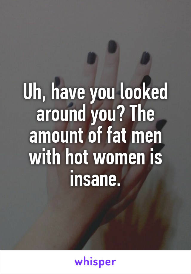 Uh, have you looked around you? The amount of fat men with hot women is insane.