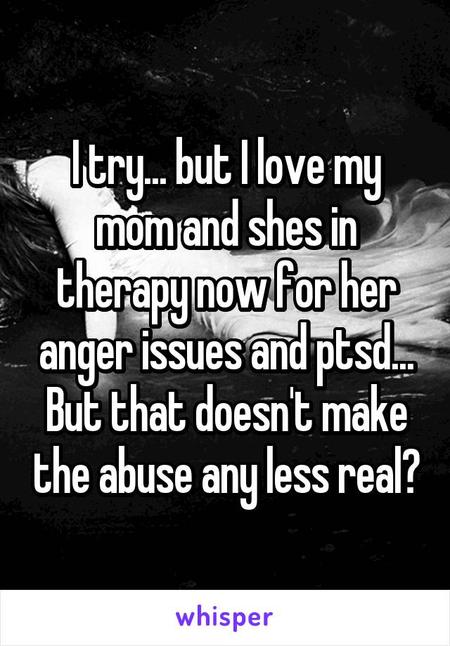 I try... but I love my mom and shes in therapy now for her anger issues and ptsd... But that doesn't make the abuse any less real?
