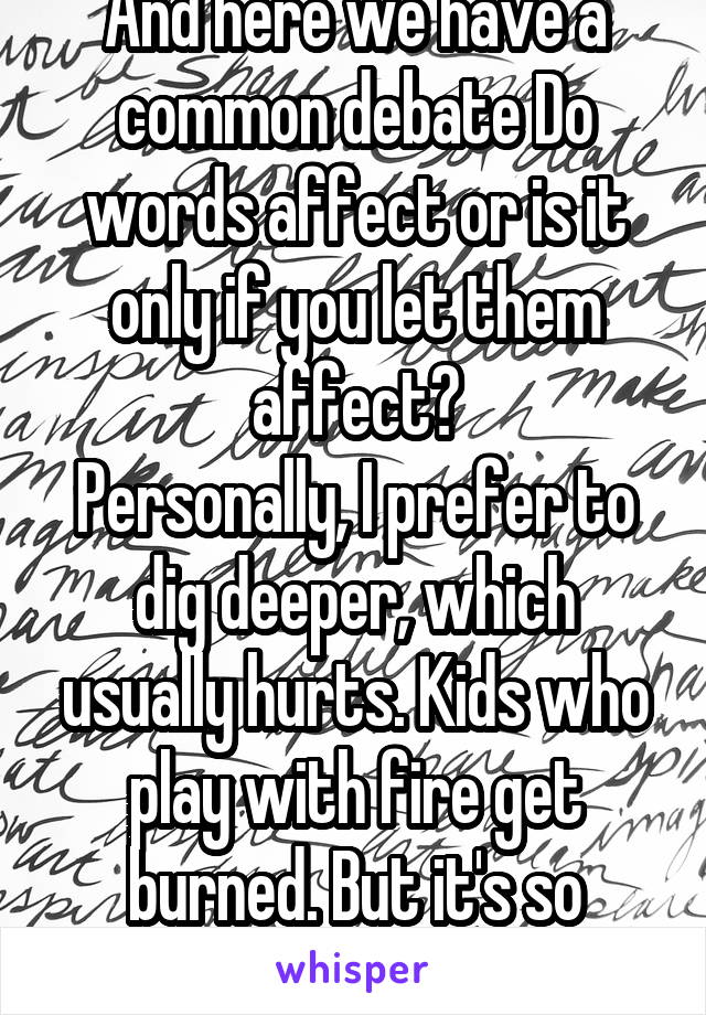 And here we have a common debate Do words affect or is it only if you let them affect?
Personally, I prefer to dig deeper, which usually hurts. Kids who play with fire get burned. But it's so pretty..