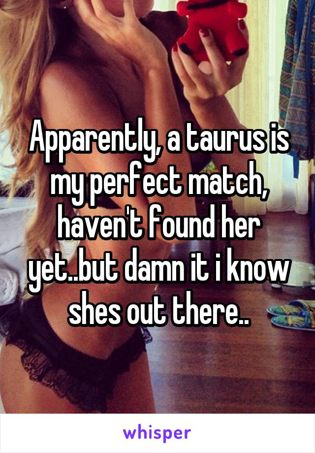 Apparently, a taurus is my perfect match, haven't found her yet..but damn it i know shes out there..