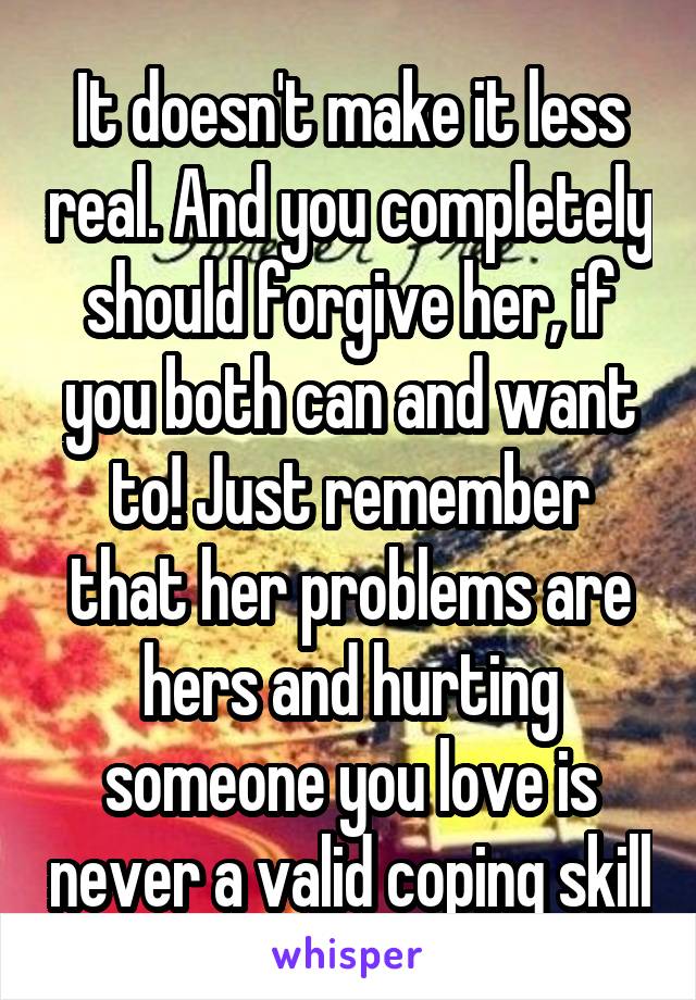 It doesn't make it less real. And you completely should forgive her, if you both can and want to! Just remember that her problems are hers and hurting someone you love is never a valid coping skill