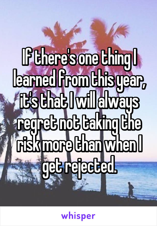 If there's one thing I learned from this year, it's that I will always regret not taking the risk more than when I get rejected.