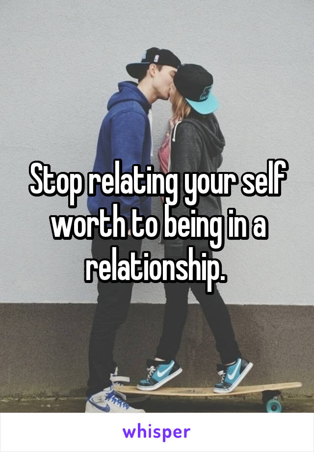 Stop relating your self worth to being in a relationship. 